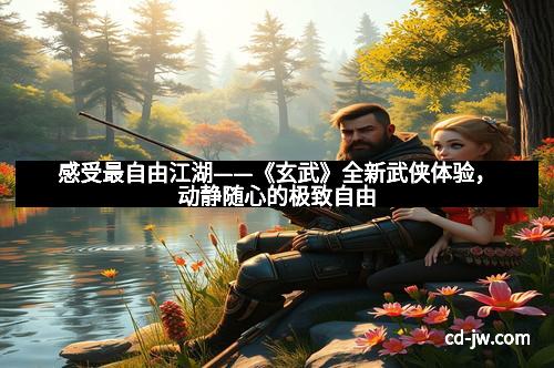 感受最自由江湖——《玄武》全新武侠体验,动静随心的极致自由